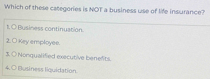 Which of these categories is NOT a business use of life insurance?
1. 〇 Business continuation.
2. O Key employee.
3. O Nonqualified executive benefits.
4. 〇 Business liquidation.