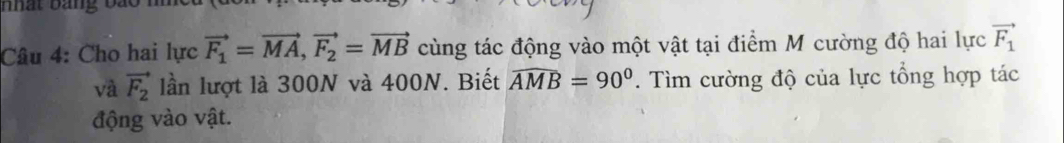 Cho hai lực vector F_1=vector MA, vector F_2=vector MB cùng tác động vào một vật tại điểm M cường độ hai lực vector F_1
và vector F_2 lần lượt là 300N và 400N. Biết widehat AMB=90°. Tìm cường độ của lực tổng hợp tác 
động vào vật.