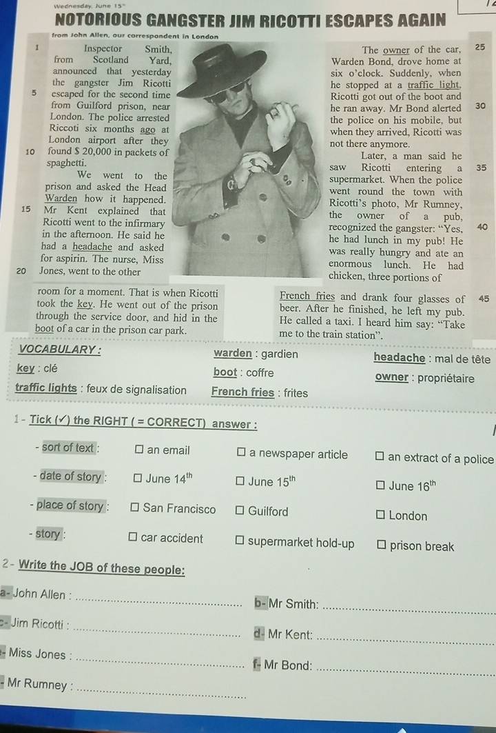Wednesday, June 15'  
NOTORIOUS GANGSTER JIM RICOTTI ESCAPES AGAIN
from John Allen, our corresponde
1 Inspector Smith,The owner of the car, 25
from Scotland Yard,Warden Bond, drove home at
announced that yesterdaysix o’clock. Suddenly, when
the gangster Jim Ricottihe stopped at a traffic light.
5 escaped for the second timeRicotti got out of the boot and
from Guilford prison, nearhe ran away. Mr Bond alerted 30
London. The police arrestedthe police on his mobile, but
Riccoti six months ago atwhen they arrived, Ricotti was
London airport after theynot there anymore.
10 found $ 20,000 in packets ofLater, a man said he
spaghetti.saw Ricotti entering a 35
We went to thesupermarket. When the police
prison and asked the Headwent round the town with
Warden how it happened.Ricotti’s photo, Mr Rumney,
15 Mr Kent explained thatthe owner of a pub,
Ricotti went to the infirmaryrecognized the gangster: “Yes, 40
in the afternoon. He said hehe had lunch in my pub! He
had a headache and askedwas really hungry and ate an
for aspirin. The nurse, Missenormous lunch. He had
20 Jones, went to the otherchicken, three portions of
room for a moment. That is when Ricotti French fries and drank four glasses of 45
took the key. He went out of the prison beer. After he finished, he left my pub.
through the service door, and hid in the He called a taxi. I heard him say: “Take
boot of a car in the prison car park. me to the train station”.
VOCABULARY: warden : gardien  headache : mal de tête
key : clé boot : coffre  owner : propriétaire
traffic lights : feux de signalisation French fries : frites
1 - Tick (▲ ) the RIGHT ( = CORRECT) answer :
- sort of text : an email ￥ a newspaper article an extract of a police
- date of story June 14^(th) June 15^(th) 16^(th)
June
place of story : San Francisco Guilford London
- story : ⊥ car accident supermarket hold-up prison break
2- Write the JOB of these people:
_
a- John Allen : _b- Mr Smith:
_
c- Jim Ricotti : _Mr Kent:
_
Miss Jones :
f Mr Bond:_
_
Mr Rumney :