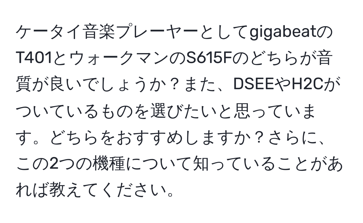 ケータイ音楽プレーヤーとしてgigabeatのT401とウォークマンのS615Fのどちらが音質が良いでしょうか？また、DSEEやH2Cがついているものを選びたいと思っています。どちらをおすすめしますか？さらに、この2つの機種について知っていることがあれば教えてください。