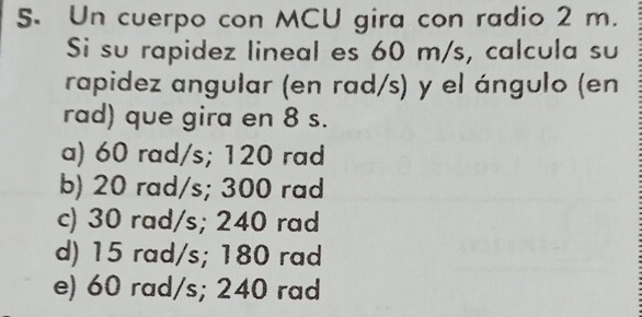 Un cuerpo con MCU gira con radio 2 m.
Si su rapidez lineal es 60 m/s, calcula su
rapidez angular (en rad/s) y el ángulo (en
rad) que gira en 8 s.
a) 60 rad/s; 120 rad
b) 20 rad/s; 300 rad
c) 30 rad/s; 240 rad
d) 15 rad/s; 180 rad
e) 60 rad/s; 240 rad