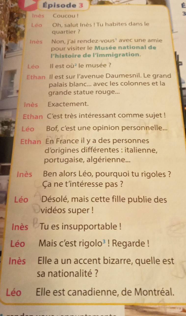 Épisode 3 É 
lnès Coucou ! 
3 
Léo Oh, salut Inès ! Tu habites dans le 
quartier ? 
Inès Non, j’ai rendez-vous¹ avec une amie 
pour visiter le Musée national de 
I’histoire de l’immigration. 
Léo Il est où 1^2 le musée ? 
Ethan Il est sur l’avenue Daumesnil. Le grand 
palais blanc... avec les colonnes et la 
grande statue rouge... 
Inès Exactement. 
Ethan C'est très intéressant comme sujet ! 
Léo Bof, c’est une opinion personnelle... 
Ethan En France il y a des personnes 
d’origines différentes : italienne, 
portugaise, algérienne... 
Inès Ben alors Léo, pourquoi tu rigoles ? 
Ça ne t'intéresse pas ? 
Léo Désolé, mais cette fille publie des 
vidéos super ! 
Inès Tu es insupportable ! 
Léo Mais c'est rigolo³ ! Regarde ! 
Inès Elle a un accent bizarre, quelle est 
sa nationalité ? 
Léo Elle est canadienne, de Montréal.