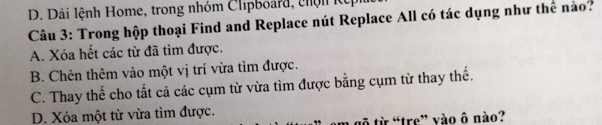 Dải lệnh Home, trong nhóm Clipboard, chộn Kếp
Câu 3: Trong hộp thoại Find and Replace nút Replace All có tác dụng như thể nào?
A. Xóa hết các từ đã tìm được.
B. Chèn thêm vào một vị trí vừa tìm được.
C. Thay thế cho tất cả các cụm từ vừa tìm được bằng cụm từ thay thế.
D. Xóa một từ vừa tìm được.
gõ từ “tre” vào ô nào?