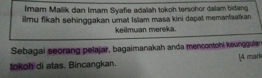 Imam Malik dan Imam Syafie adalah tokoh tersohor dalam bidang 
ilmu fikah sehinggakan umat Islam masa kini dapat memanfaatkan 
keilmuan mereka. 
Sebagai seorang pelajar, bagaimanakah anda mencontohi keunggulan 
tokoh di atas. Bincangkan. [4 mark