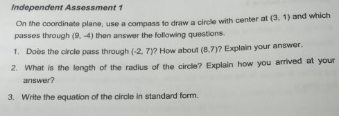 Independent Assessment 1 
On the coordinate plane, use a compass to draw a circle with center at (3,1) and which 
passes through (9,-4) then answer the following questions. 
1. Does the circle pass through (-2,7) ? How about (8,7) ? Explain your answer. 
2. What is the length of the radius of the circle? Explain how you arrived at your 
answer? 
3. Write the equation of the circle in standard form.