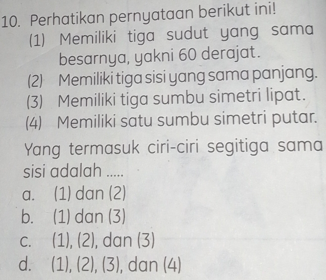 Perhatikan pernyataan berikut ini!
(1) Memiliki tiga sudut yang sama
besarnya, yakni 60 derajat.
(2) Memiliki tiga sisi yang sama panjang.
(3) Memiliki tiga sumbu simetri lipat.
(4) Memiliki satu sumbu simetri putar.
Yang termasuk ciri-ciri segitiga sama
sisi adalah .....
a. (1) dan (2)
b. (1) dan (3)
C. (1),(2) , dan (3)
d. (1),(2),(3) , dan (4)