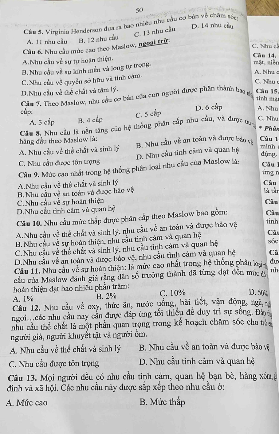 Virginia Henderson đưa ra bao nhiêu nhu cầu cơ bản về chăm sóc:
C. 13 nhu cầu D. 14 nhu cầu
A. 11 nhu cầu B. 12 nhu cầu
C. Nhu cả
Câu 6. Nhu cầu mức cao theo Maslow, ngoại trừ:
Câu 14.
A.Nhu cầu về sự tự hoàn thiện. mật, niềm
B.Nhu cầu về sự kính mến và long tự trọng.
A. Nhu c
C.Nhu cầu về quyền sở hữu và tình cảm.
C. Nhu c
D.Nhu cầu về thể chất và tâm lý.
Câu 7. Theo Maslow, nhu cầu cơ bản của con người được phân thành bao nhị
Câu 15.
tính mại
cấp: D. 6 cấp A. Nhu
A. 3 cấp B. 4 cấp C. 5 cấp
C. Nhu
Câu 8. Nhu cầu là nền tảng của hệ thống phân cấp nhu cầu, và được ư t
* Phân
hàng đầu theo Maslow là:
A. Nhu cầu về thể chất và sinh lý B. Nhu cầu về an toàn và được bảo vệ
Câu 1
C. Nhu cầu được tôn trọng D. Nhu cầu tình cảm và quan hệ
mình
động.
Câu 9. Mức cao nhất trong hệ thống phân loại nhu cầu của Maslow là: Câu 1
ứng n
A.Nhu cầu về thể chất và sinh lý Câu
B.Nhu cầu về an toàn và được bảo vệ là tần
C.Nhu cầu về sự hoàn thiện Câu
D.Nhu cầu tình cảm và quan hệ Câu
Câu 10. Nhu cầu mức thấp được phân cấp theo Maslow bao gồm:
A.Nhu cầu về thể chất và sinh lý, nhu cầu về an toàn và được bảo vệ tinh
B.Nhu cầu về sự hoàn thiện, nhu cầu tình cảm và quan hệ
Câu
C.Nhu cầu về thể chất và sinh lý, nhu cầu tình cảm và quan hệ
sóc
D.Nhu cầu về an toàn và được bảo vệ, nhu cầu tình cảm và quan hệ
Câ
Câu 11. Nhu cầu về sự hoàn thiện: là mức cao nhất trong hệ thống phân loại n đư
cầu của Maslow đánh giá rằng dân số trưởng thành đã từng đạt đến mức độ nh
hoàn thiện đạt bao nhiêu phần trăm:
A. 1% B. 2% C. 10%
D. 50%
Câu 12. Nhu cầu về oxy, thức ăn, nước uống, bài tiết, vận động, ngủ, ng
ngơi..các nhu cầu nay cần được đáp ứng tối thiều để duy trì sự sống. Đáp ứ
nhu cầu thể chất là một phần quan trọng trong kế hoạch chăm sóc cho trẻ m
người già, người khuyết tật và người ốm.
A. Nhu cầu về thể chất và sinh lý B. Nhu cầu về an toàn và được bảo vệ
C. Nhu cầu được tôn trọng D. Nhu cầu tình cảm và quan hệ
Câu 13. Mọi người đều có nhu cầu tình cảm, quan hệ bạn bè, hàng xóm, gi
đình và xã hội. Các nhu cầu này được sắp xếp theo nhu cầu ở:
A. Mức cao B. Mức thấp