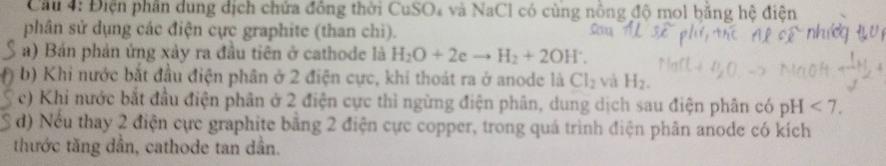 Điện phần dung dịch chứa đồng thời CuSO₄ và NaCl có cùng nồng độ mol bằng hệ điện 
phân sử dụng các điện cực graphite (than chi). 
a) Bán phản ứng xảy ra đầu tiên ở cathode là H_2O+2eto H_2+2OH^-. 
b) Khi nước bắt đầu điện phân ở 2 điện cực, khí thoát ra ở anode là Cl_2 và H_2. 
c) Khi nước bắt đầu điện phân ở 2 điện cực thì ngừng điện phân, dung dịch sau điện phân có pH<7</tex>. 
d) Nếu thay 2 điện cực graphite bằng 2 điện cực copper, trong quả trình điện phân anode có kích 
thước tăng dần, cathode tan dần.