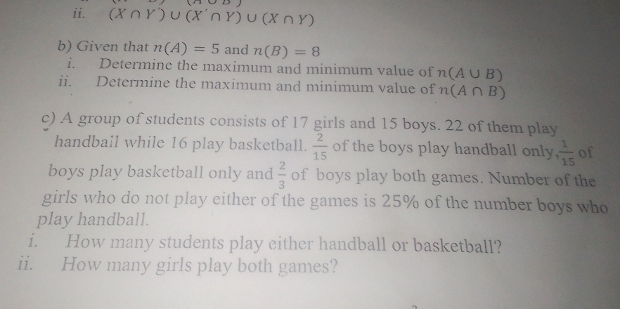 JLJ 
ii. (X∩ Y')∪ (X'∩ Y)∪ (X∩ Y)
b) Given that n(A)=5 and n(B)=8
i. Determine the maximum and minimum value of n(A∪ B)
ii. Determine the maximum and minimum value of n(A∩ B)
c) A group of students consists of 17 girls and 15 boys. 22 of them play 
handball while 16 play basketball.  2/15  of the boys play handball only.  1/15  of 
boys play basketball only and  2/3  of boys play both games. Number of the 
girls who do not play either of the games is 25% of the number boys who 
play handball. 
i. How many students play either handball or basketball? 
ii. How many girls play both games?