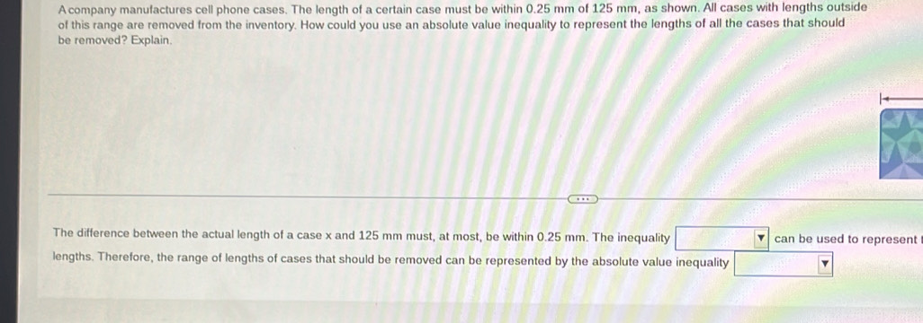 A company manufactures cell phone cases. The length of a certain case must be within 0.25 mm of 125 mm, as shown. All cases with lengths outside 
of this range are removed from the inventory. How could you use an absolute value inequality to represent the lengths of all the cases that should 
be removed? Explain. 
The difference between the actual length of a case x and 125 mm must, at most, be within 0.25 mm. The inequality can be used to represent 
lengths. Therefore, the range of lengths of cases that should be removed can be represented by the absolute value inequality