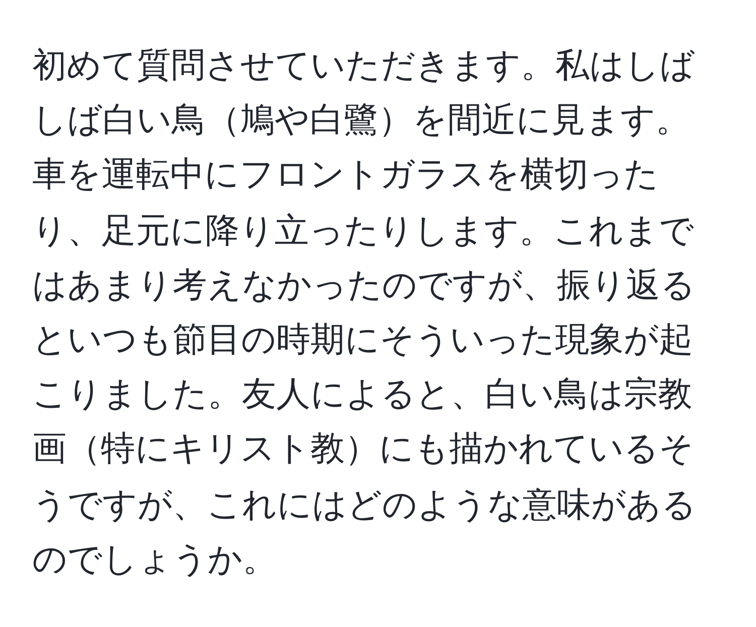 初めて質問させていただきます。私はしばしば白い鳥鳩や白鷺を間近に見ます。車を運転中にフロントガラスを横切ったり、足元に降り立ったりします。これまではあまり考えなかったのですが、振り返るといつも節目の時期にそういった現象が起こりました。友人によると、白い鳥は宗教画特にキリスト教にも描かれているそうですが、これにはどのような意味があるのでしょうか。