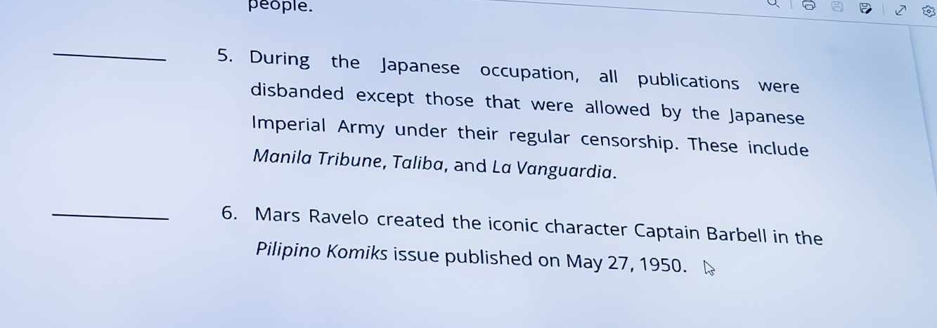 people. 
_ 
5. During the Japanese occupation, all publications were 
disbanded except those that were allowed by the Japanese 
Imperial Army under their regular censorship. These include 
Manila Tribune, Taliba, and La Vanguardia. 
_6. Mars Ravelo created the iconic character Captain Barbell in the 
Pilipino Komiks issue published on May 27, 1950.