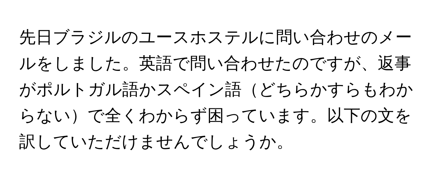 先日ブラジルのユースホステルに問い合わせのメールをしました。英語で問い合わせたのですが、返事がポルトガル語かスペイン語どちらかすらもわからないで全くわからず困っています。以下の文を訳していただけませんでしょうか。