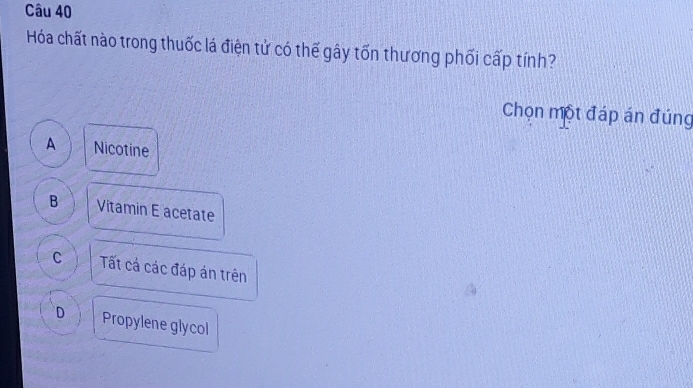 Hóa chất nào trong thuốc lá điện tử có thế gây tốn thương phối cấp tính?
Chọn một đáp án đúng
A Nicotine
B Vitamin E acetate
C Tất cá các đáp án trên
D Propylene glycol