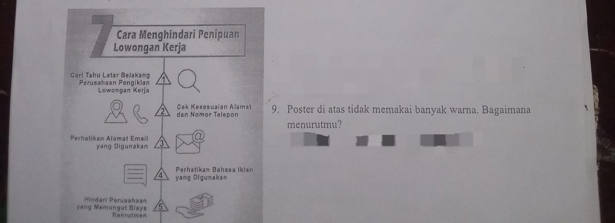 Cara Menghindari Penipuan 
Lowongan Kerja 
Cari Tahu Latar Belakang 
Perusahaan Pengiklan 
Lowongan Kerja 
Cek Kesesuaian Alamat 
dan Nomor Telepon 9. Poster di atas tidak memakai banyak warna. Bagaimana 
menurutmu? 
Perhatikan Alamat Email a 
yang Digunakan 
Perhatikan Bahasa Iklan
4 yang Digunakan 
Hindari Perusahaan 
yang Memungut Biaya 5
Rekrutmen