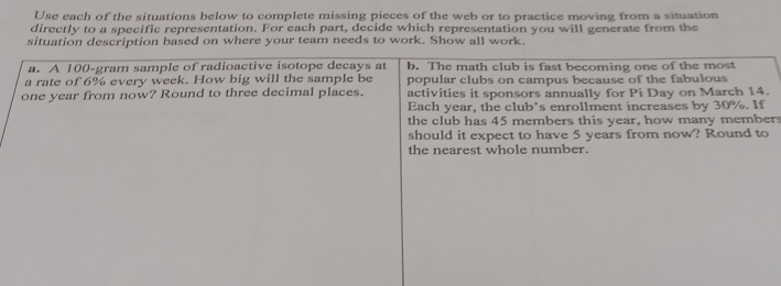 Use each of the situations below to complete missing pieces of the web or to practice moving from a situation 
directly to a specific representation. For each part, decide which representation you will generate from the 
situation description based on where your team needs to work. Show all work. 
a. A 100-gram sample of radioactive isotope decays at b. The math club is fast becoming one of the most 
a rate of 6% every week. How big will the sample be popular clubs on campus because of the fabulous
one year from now? Round to three decimal places. activities it sponsors annually for Pi Day on March 14. 
Each year, the club’s enrollment increases by 30%. If 
the club has 45 members this year, how many members 
should it expect to have 5 years from now? Round to 
the nearest whole number.