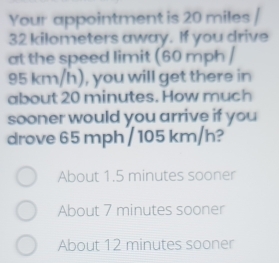 Your appointment is 20 miles /
32 kilometers away. If you drive
at the speed limit (60 mph /
95 km/h), you will get there in
about 20 minutes. How much
sooner would you arrive if you
drove 65 mph / 105 km/h?
About 1.5 minutes sooner
About 7 minutes sooner
About 12 minutes sooner