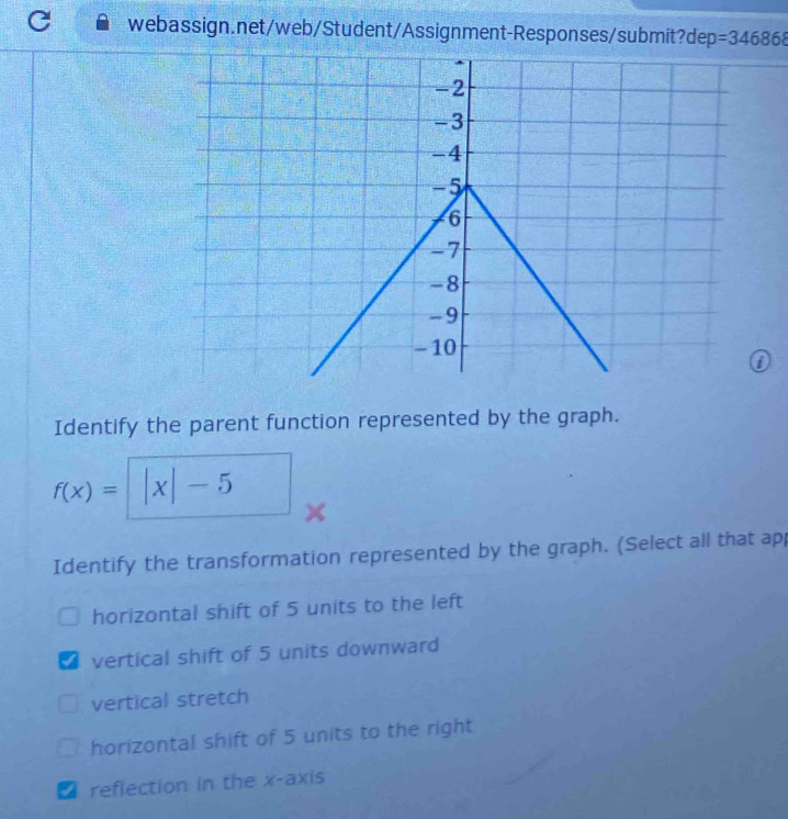 =346868 
Identify the parent function represented by the graph.
f(x)= ^circ  |x|-5
Identify the transformation represented by the graph. (Select all that ap
horizontal shift of 5 units to the left
I vertical shift of 5 units downward
vertical stretch
horizontal shift of 5 units to the right
I reflection in the x-axis