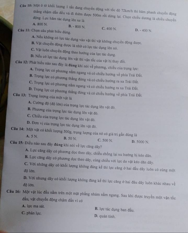 Cầu 10: Một ô tô khổi lượng 1 tần đang chuyển động với tốc độ 72km/h thì hàm phanh chuyển động
thẳng chậm dẫn đều và đi thêm được 500m rồi dừng lại. Chọn chiều dương là chiều chuyển
động. Lực hãm tác dụng lên xe là
A. 800 N. B. - 800 N. C. 400 N. D. - 400 N.
Câu 11: Chọn câu phát biểu đũng
A. Nếu không có lực tác dụng vào vật thì vật không chuyến động được.
B. Vật chuyển động được là nhờ có lực tác dụng lên nó.
C. Vật luôn chuyển động theo hướng của lực tác dụng
D. Nếu có lực tác dụng lên vật thi vận tốc của vật bị thay đổi.
Cu 12: Phát biểu nào sau đây là đúng khi nói về phương, chiều của trọng lực:
A. Trọng lực có phương nằm ngang và có chiều hướng về phía Trái Đất.
B. Trọng lực có phương thẳng đứng và có chiều hướng ra xa Trái Đất.
C. Trọng lực có phương nằm ngang và có chiều hướng ra xa Trái Đất.
D. Trọng lực có phương thẳng đứng và có chiều hướng về phía Trái Đất.
Câu 13: Trọng lượng của một vật là
A. Cường độ (độ lớn) của trọng lực tác dụng lên vật đó.
B. Phương của trọng lực tác dụng lên vật đó.
C. Chiều của trọng lực tác dụng lên vật đó.
D. Đơn vị của trọng lực tác dụng lên vật đó.
Câu 14: Một vật có khổi lượng 500g, trọng lượng của nó có giá trị gần đúng là
A. 5 N. B. 50 N. C. 500 N. D. 5000 N.
Câu 15: Điều nào sau đây đúng khi nói về lực căng dây?
A. Lực căng đây có phương dọc theo dây, chiều chống lại xu hướng bị kéo dãn.
B. Lực căng dây có phương dọc theo dây, cùng chiều với lực do vật kéo dân dây.
C. Với những dây có khối lượng không đáng kể thì lực căng ở hai đầu dây luôn có cùng một
độ lớn.
D. Với nhưng đây có khối lượng không đáng kể thì lực căng ở hai đâu dây luôn khác nhau về
độ lớn.
Câu 16: Một vật lúc đầu nằm trên một mặt phẳng nhám nằm ngang. Sau khi được truyền một vận tốc
đầu, vật chuyển động chậm dần vì có
A. lực ma sát. B. lực tác dụng ban đầu.
C. phân lực. D. quán tính.