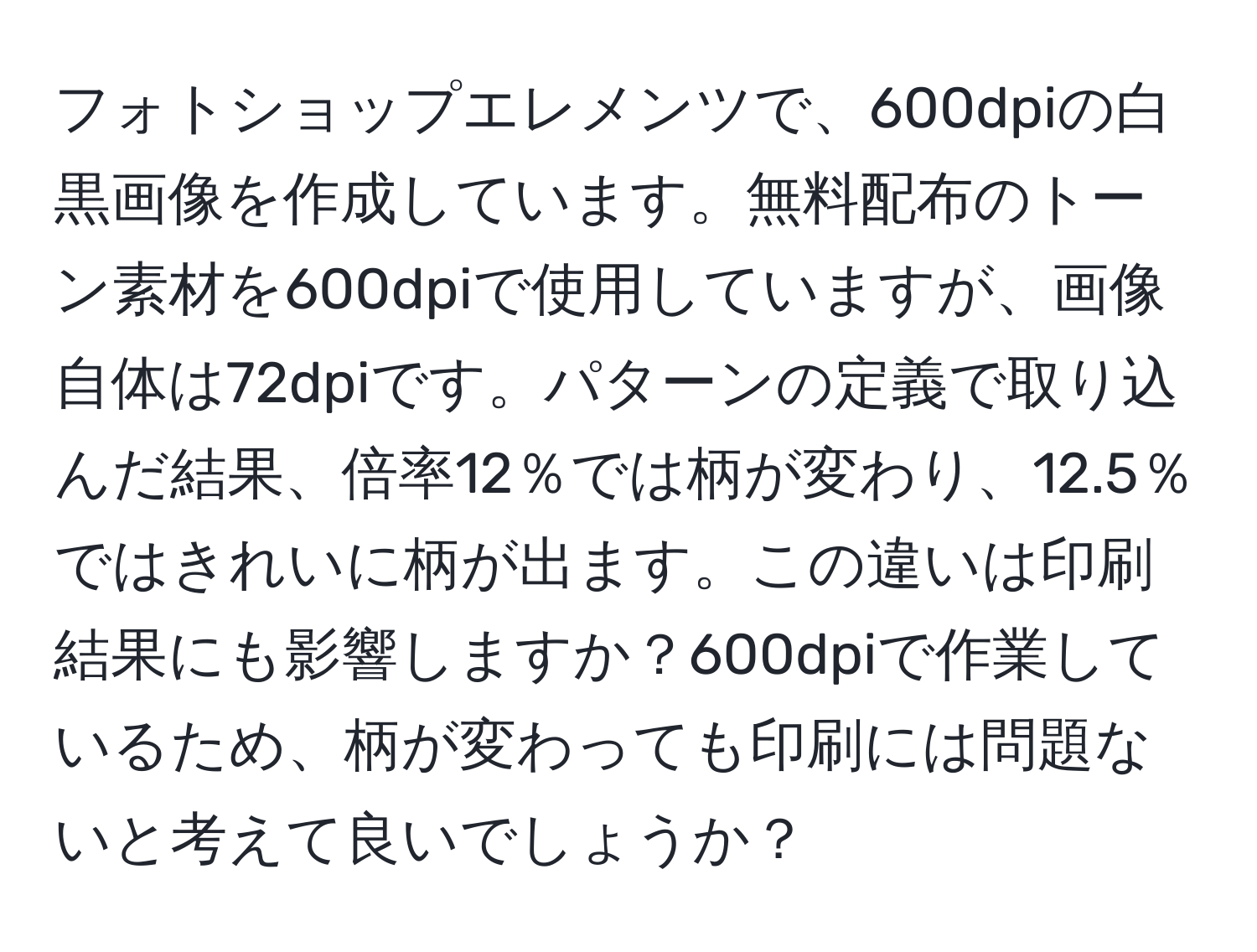 フォトショップエレメンツで、600dpiの白黒画像を作成しています。無料配布のトーン素材を600dpiで使用していますが、画像自体は72dpiです。パターンの定義で取り込んだ結果、倍率12％では柄が変わり、12.5％ではきれいに柄が出ます。この違いは印刷結果にも影響しますか？600dpiで作業しているため、柄が変わっても印刷には問題ないと考えて良いでしょうか？