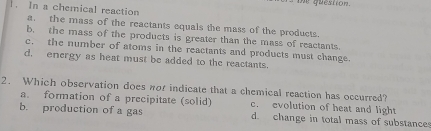 me question.
1. In a chemical reaction
a. the mass of the reactants equals the mass of the products.
b. the mass of the products is greater than the mass of reactants.
c. the number of atoms in the reactants and products must change.
d. energy as heat must be added to the reactants.
2. Which observation does nor indicate that a chemical reaction has occurred?
a. formation of a precipitate (solid) c. evolution of heat and light
b. production of a gas d. change in total mass of substances