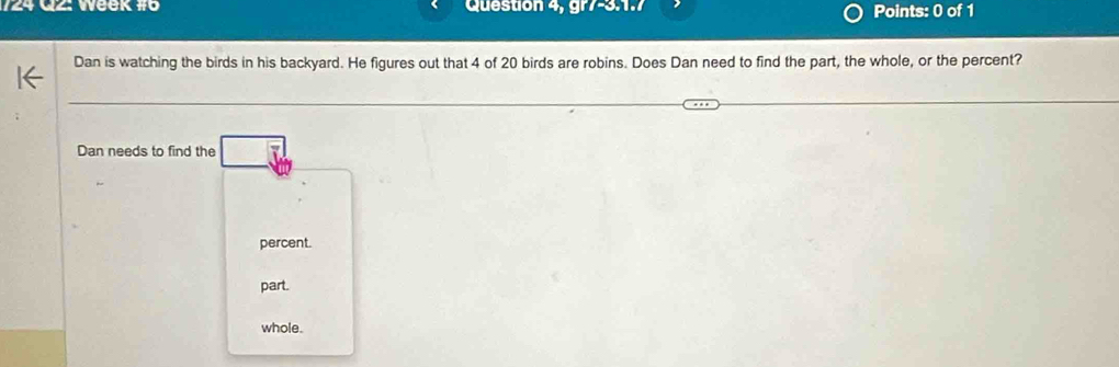 124 Q2: Week #6 Question 4, gr7-3:1. Points: 0 of 1
Dan is watching the birds in his backyard. He figures out that 4 of 20 birds are robins. Does Dan need to find the part, the whole, or the percent?
Dan needs to find the
percent.
part.
whole.