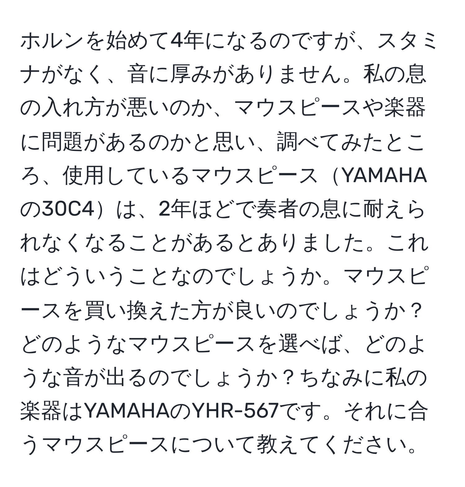 ホルンを始めて4年になるのですが、スタミナがなく、音に厚みがありません。私の息の入れ方が悪いのか、マウスピースや楽器に問題があるのかと思い、調べてみたところ、使用しているマウスピースYAMAHAの30C4は、2年ほどで奏者の息に耐えられなくなることがあるとありました。これはどういうことなのでしょうか。マウスピースを買い換えた方が良いのでしょうか？どのようなマウスピースを選べば、どのような音が出るのでしょうか？ちなみに私の楽器はYAMAHAのYHR-567です。それに合うマウスピースについて教えてください。