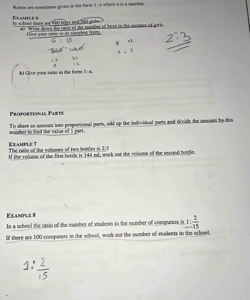 Ratios are sometimes given in the form 1: n where n is a number. 
Example 6 
In school there are 480 boys and 360 girls 
a) Write down the ratio of the number of boys to the number of girls. 
Give your ratio in its simplest form 
_ 
b) Give your ratio in the form l:n. 
Proportional Parts 
To share an amount into proportional parts, add up the individual parts and divide the amount by this 
number to find the value of 1 part. 
Example 7 
The ratio of the volumes of two bottles is 2:3
If the volume of the first bottle is 144 ml, work out the volume of the second bottle. 
Example 8 
In a school the ratio of the number of students to the number of computers is 1: 2/15 
If there are 100 computers in the school, work out the number of students in the school.