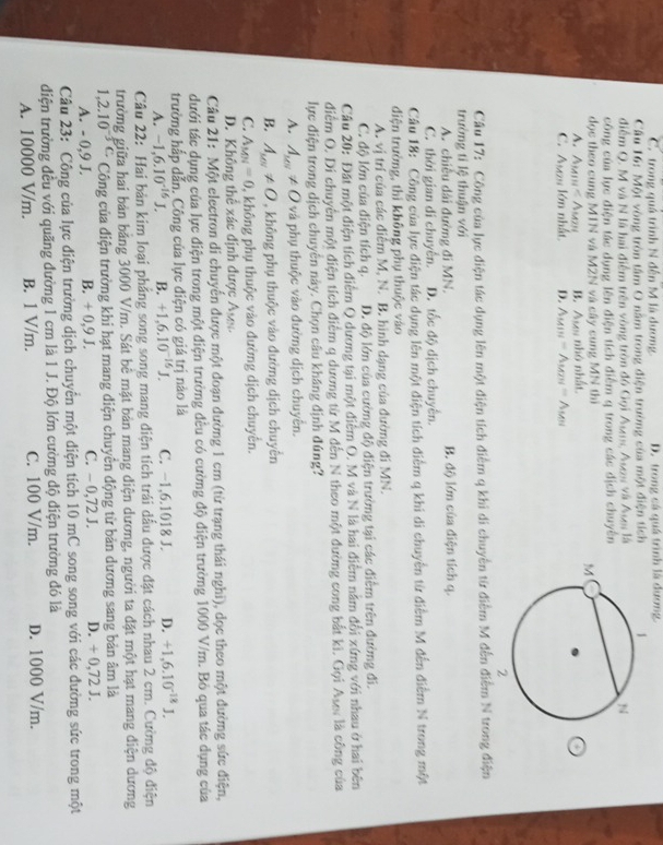 C. trong quá trình N đến M là dương. D. trong cá quá trình là dương
Câu 16: Một vòng tròn tâm O nằm trong điện trường của một điện tích 
điểm Q. M và N là hai điểm trên vòng tròn đó Gọi Asrs, Ases và Ase là
công của lực điện tác dụng lên điện tích điễm q trong các địch chuyên
đọc theo cung M1N và M2N và cây cung MN thì
Aum  A B. Avs nhỏ nhất
C. Asau lớn nhất D. Amin △ MTH≌ △ M
Cầu 17: Công của lực điện tác dụng lên một điện tích điểm q khi di chuyền từ điễm M đến điểm N trong điện
trường tỉ lệ thuận với
A. chiều dài đường đi MN. B. độ lớn của điện tích q.
C. thời gian di chuyển. D. tốc độ dịch chuyên.
Câu 18: Công của lực điện tác dụng lên một điện tích điểm q khi di chuyền từ điểm M đến điểm N trong một
diện trưởng, thì không phụ thuộc vào
A. vị trí của các điễm M, N. B. hình dạng của đường đi MN.
C. độ lớn của điện tích q. D. độ lớn của cường độ điện trường tại các điểm trên đường đi.
Cầu 20: Đất một điện tích điểm Q dương tại một điểm O. M và N là hai điểm năm đổi xứng với nhau ở hai bên
diểm O. Di chuyển một điện tích điểm q dương từ M đến N theo một đường cong bắt kì. Gọi Asr là công của
lực điện trong dịch chuyên này. Chọn câu kháng định đúng?
A. A_sel!= 0 và phụ thuộc vào đường dịch chuyển.
B. A_MN!= O , không phụ thuộc vào đường dịch chuyển
C. A_MN=0 0, không phụ thuộc vào đường dịch chuyến.
D. Không thể xác định được Ay
Câu 21: Một electron di chuyển được một đoạn đường 1 cm (từ trạng thái nghĩ), dọc theo một đường sức điện,
dưới tác dụng của lực điện trong một điện trường đều có cường độ điện trường 1000 V/m. Bỏ qua tác dụng của
trường hắp dẫn. Công của lực điện có giá trị nào là
A. -1,6.10^(-16)J. B. +1.6.10^(-16)J. C. −1,6.1018 J. D. +1,6.10^(-18)J.
Câu 22: Hai bản kim loại phẳng song song mang điện tích trái dấu được đặt cách nhau 2 cm. Cường độ điện
trường giữa hai bản bảng 3000 V/m. Sát bê mặt bản mang diện dương, người ta đặt một hạt mang điện dương
1,2.10^(-3C) Công của điện trường khi hạt mang diện chuyên động từ bản dương sang bản âm là
A. - 0,9 J. B. + 0,9 J. C. - 0,72 J. D. + 0,72 J.
Câu 23: Công của lực điện trường dịch chuyển một diện tích 10 mC song song với các đường sức trong một
điện trường đều với quãng đường 1 cm là 1 J. Độ lớn cường độ diện trường đó là
A. 10000 V/m. B. 1 V/m. C. 100 V/m. D. 1000 V/m.