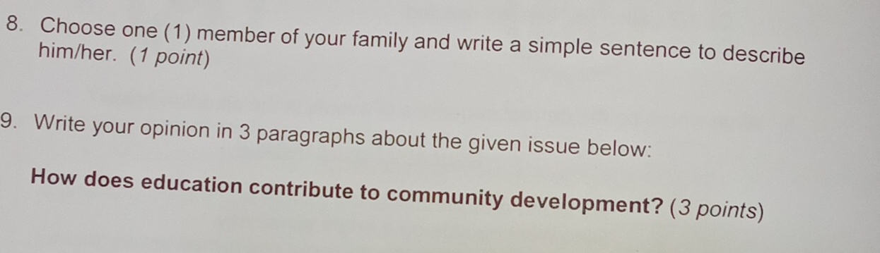 Choose one (1) member of your family and write a simple sentence to describe 
him/her. (1 point) 
9. Write your opinion in 3 paragraphs about the given issue below: 
How does education contribute to community development? (3 points)