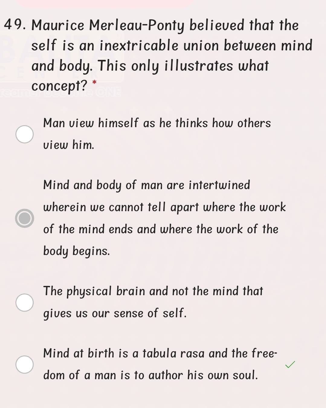 Maurice Merleau-Ponty believed that the
self is an inextricable union between mind
and body. This only illustrates what
concept? *
Man view himself as he thinks how others
view him.
Mind and body of man are intertwined
wherein we cannot tell apart where the work
of the mind ends and where the work of the
body begins.
The physical brain and not the mind that
gives us our sense of self.
Mind at birth is a tabula rasa and the free-
dom of a man is to author his own soul.