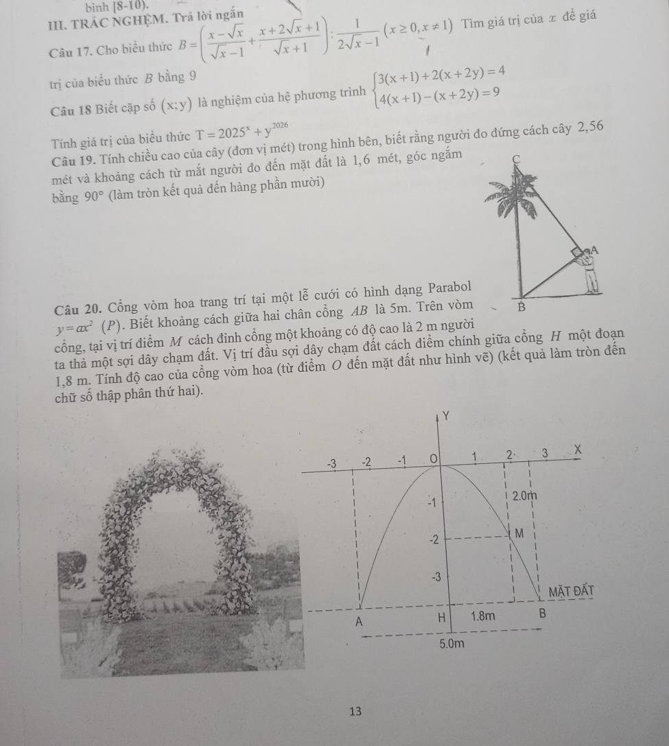 bình (8-10). 
III. TRÁC NGHỆM. Trả lời ngắn 
Câu 17. Cho biểu thức B=( (x-sqrt(x))/sqrt(x)-1 + (x+2sqrt(x)+1)/sqrt(x)+1 ): 1/2sqrt(x)-1 (x≥ 0,x!= 1) Tìm giá trị của x đề giá 
trị của biểu thức B bằng 9
Câu 18 Biết cặp số (x;y) là nghiệm của hệ phương trình beginarrayl 3(x+1)+2(x+2y)=4 4(x+1)-(x+2y)=9endarray.
Tính giá trị của biểu thức T=2025^x+y^(2026)
Câu 19. Tính chiều cao của cây (đơn vị mét) trong hình bên, biết rằng người đo đứng cách cây 2,56
mét và khoảng cách từ mắt người đo đến mặt đất là 1,6 mét, góc ngắm 
bằng 90° (làm tròn kết quả đến hàng phần mười) 
Câu 20. Cổng vòm hoa trang trí tại một lễ cưới có hình dạng Parabol
y=ax^2 (P). Biết khoảng cách giữa hai chân cổng AB là 5m. Trên vòm 
cổng, tại vị trí điểm Mỹ cách đỉnh cổng một khoảng có độ cao là 2 m người 
ta thả một sợi dây chạm đất. Vị trí đầu sợi dây chạm đất cách điểm chính giữa cổng H một đoạn
1,8 m. Tính độ cao của cổng vòm hoa (từ điểm O đến mặt đất như hình vẽ) (kết quả làm tròn đến 
chữ số thập phân thứ hai). 
13