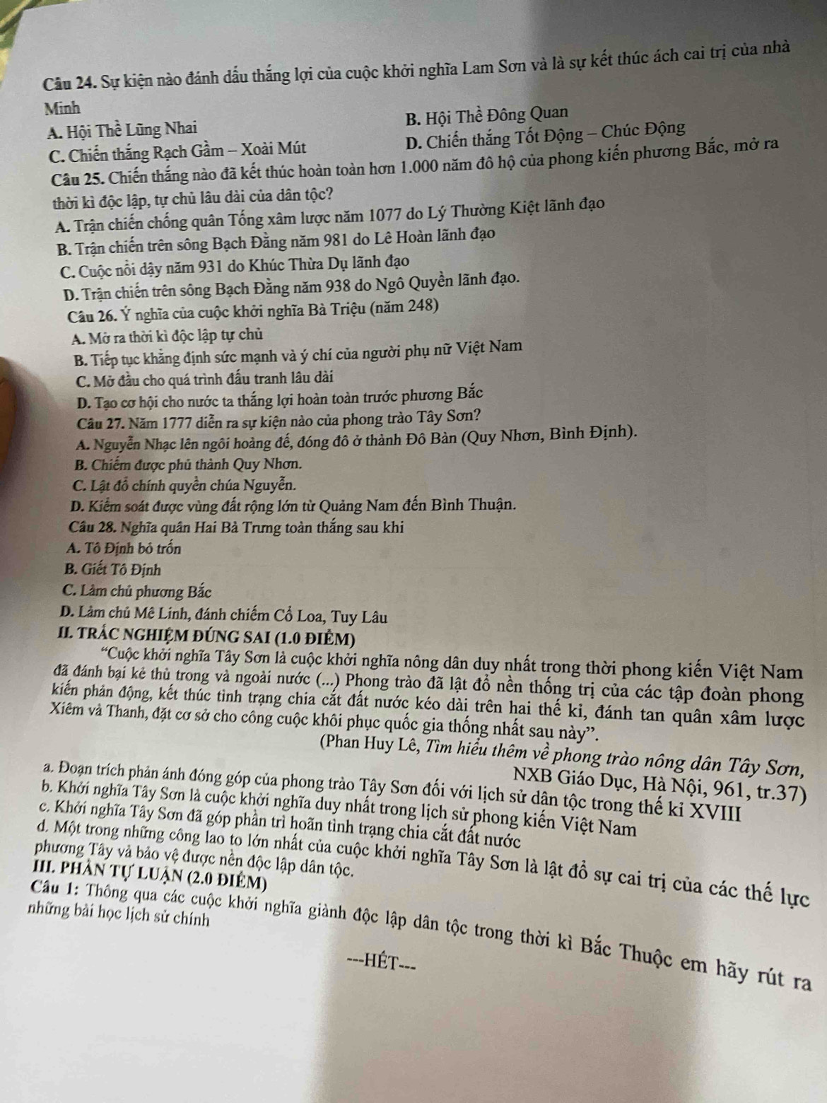Sự kiện nào đánh dấu thắng lợi của cuộc khởi nghĩa Lam Sơn và là sự kết thúc ách cai trị của nhà
Minh
A. Hội Thề Lũng Nhai B. Hội Thề Đông Quan
C. Chiến thắng Rạch Gầm - Xoài Mút D. Chiến thắng Tốt Động - Chúc Động
Câu 25. Chiến thắng nào đã kết thúc hoàn toàn hơn 1.000 năm đô hộ của phong kiến phương Bắc, mở ra
thời kì độc lập, tự chủ lâu dài của dân tộc?
A. Trận chiến chống quân Tống xâm lược năm 1077 do Lý Thường Kiệt lãnh đạo
B. Trận chiến trên sông Bạch Đằng năm 981 do Lê Hoàn lãnh đạo
C. Cuộc nổi dậy năm 931 do Khúc Thừa Dụ lãnh đạo
D. Trận chiến trên sông Bạch Đằng năm 938 do Ngô Quyền lãnh đạo.
Câu 26. Ý nghĩa của cuộc khởi nghĩa Bà Triệu (năm 248)
A. Mở ra thời kì độc lập tự chủ
B. Tiếp tục khẳng định sức mạnh và ý chí của người phụ nữ Việt Nam
C. Mở đầu cho quá trình đấu tranh lâu dài
D. Tạo cơ hội cho nước ta thắng lợi hoàn toàn trước phương Bắc
Câu 27. Năm 1777 diễn ra sự kiện nào của phong trào Tây Sơn?
A. Nguyễn Nhạc lên ngôi hoàng đế, đóng đô ở thành Đô Bàn (Quy Nhơn, Bình Định).
B. Chiếm được phủ thành Quy Nhơn.
C. Lật đổ chính quyền chúa Nguyễn.
D. Kiểm soát được vùng đất rộng lớn từ Quảng Nam đến Bình Thuận.
Cầu 28. Nghĩa quân Hai Bà Trưng toàn thắng sau khi
A. Tô Định bỏ trấn
B. Giết Tô Định
C. Làm chủ phương Bắc
D. Làm chủ Mê Linh, đánh chiếm Cổ Loa, Tuy Lâu
II. tRÁC NGHIỆM ĐÚNG SAI (1.0 đIÊM)
*Cuộc khởi nghĩa Tây Sơn là cuộc khởi nghĩa nông dân duy nhất trong thời phong kiến Việt Nam
đã đánh bại kẻ thủ trong và ngoài nước (...) Phong trào đã lật đổ nền thống trị của các tập đoàn phong
kiến phản động, kết thúc tình trạng chia cắt đất nước kéo dài trên hai thế kỉ, đánh tan quân xâm lược
Xiêm và Thanh, đặt cơ sở cho công cuộc khôi phục quốc gia thống nhất sau này''.
(Phan Huy Lê, Tìm hiểu thêm về phong trào nông dân Tây Sơn,
NXB Giáo Dục, Hà Nội, 961, tr.37)
a. Đoạn trích phản ánh đóng góp của phong trào Tây Sơn đối với lịch sử dân tộc trong thế kỉ XVIII
. Khởi nghĩa Tây Sơn là cuộc khởi nghĩa duy nhất trong lịch sử phong kiến Việt Nam
c. Khởi nghĩa Tây Sơn đã góp phần trì hoãn tình trạng chia cắt đất nước
phương Tây và bảo vệ được nền độc lập dân tộc.
d. Một trong những công lao to lớn nhất của cuộc khởi nghĩa Tây Sơn là lật đồ sự cai trị của các thế lực
III. phần tự luận (2.0 điêm)
những bài học lịch sử chính
Cầu 1: Thông qua các cuộc khởi nghĩa giành độc lập dân tộc trong thời kì Bắc Thuộc em hãy rút ra
==-HÉT===