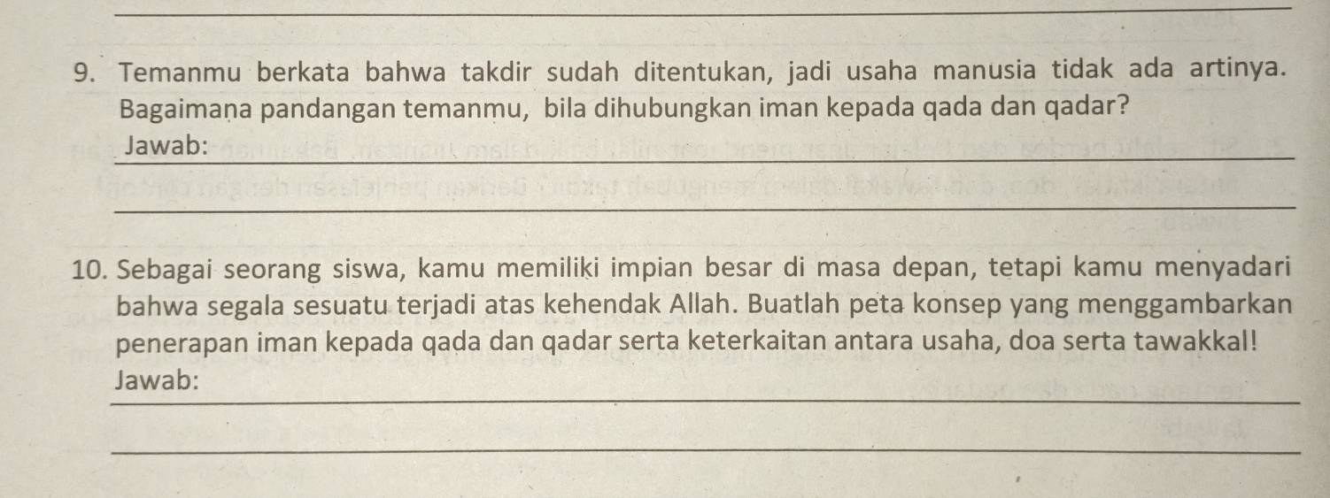 Temanmu berkata bahwa takdir sudah ditentukan, jadi usaha manusia tidak ada artinya. 
Bagaimaṇa pandangan temanmu, bila dihubungkan iman kepada qada dan qadar? 
_ 
_ 
Jawab: 
_ 
10. Sebagai seorang siswa, kamu memiliki impian besar di masa depan, tetapi kamu menyadari 
bahwa segala sesuatu terjadi atas kehendak Allah. Buatlah peta konsep yang menggambarkan 
penerapan iman kepada qada dan qadar serta keterkaitan antara usaha, doa serta tawakkal! 
_ 
Jawab: 
_