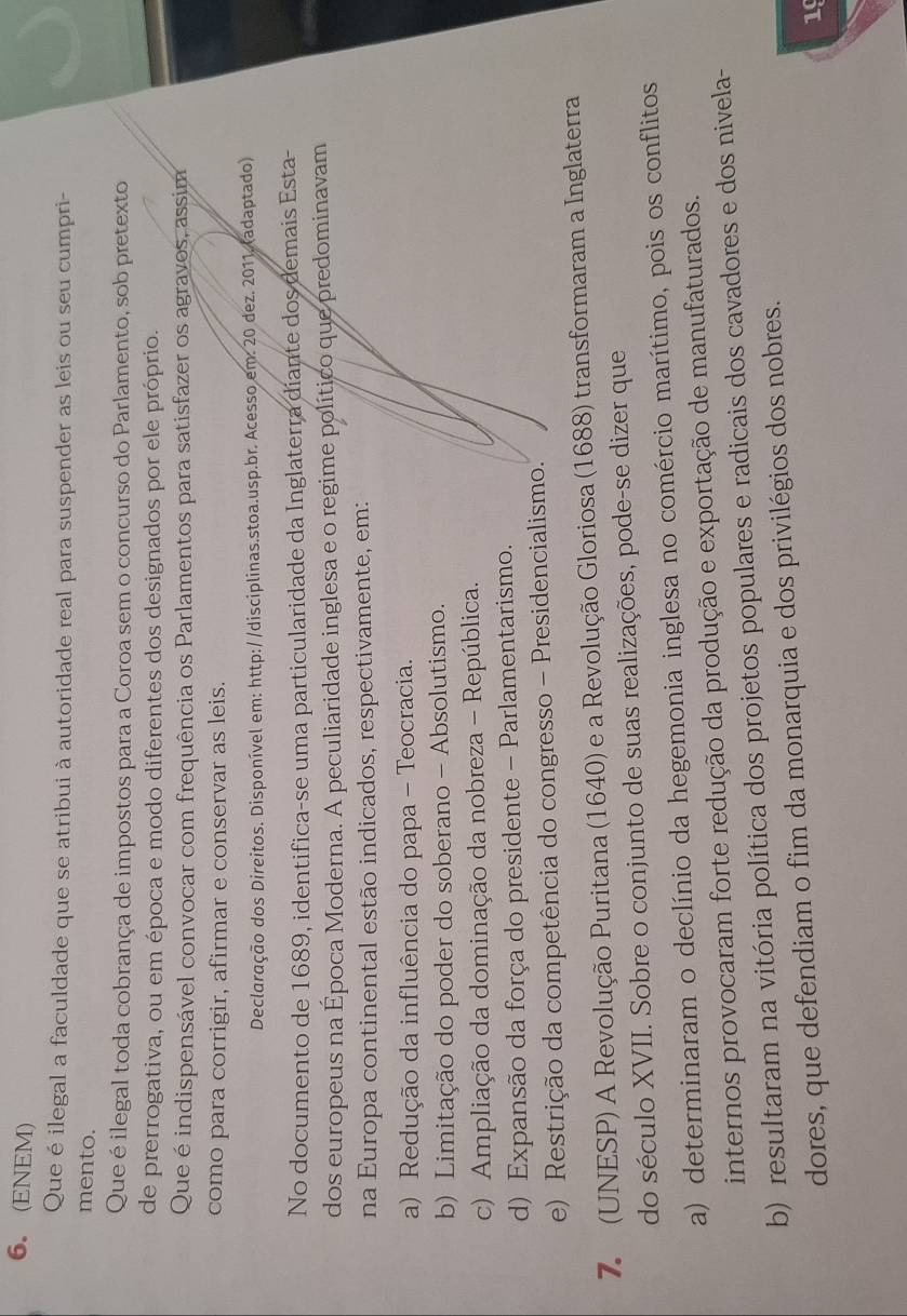 (ENEM)
Que é ilegal a faculdade que se atribui à autoridade real para suspender as leis ou seu cumpri-
mento.
Que éilegal toda cobrança de impostos para a Coroa sem o concurso do Parlamento, sob pretexto
de prerrogativa, ou em época e modo diferentes dos designados por ele próprio.
Que é indispensável convocar com frequência os Parlamentos para satisfazer os agravos, assim
como para corrigir, afirmar e conservar as leis.
Declaração dos Direitos. Disponível em: http://disciplinas.stoa.usp.br. Acesso em. 20 dez. 2011. (adaptado)
No documento de 1689, identifica-se uma particularidade da Inglaterra diante dos demais Esta-
dos europeus na Época Moderna. A peculiaridade inglesa e o regime político que predominavam
na Europa continental estão indicados, respectivamente, em:
a) Redução da influência do papa - Teocracia.
b) Limitação do poder do soberano - Absolutismo.
c) Ampliação da dominação da nobreza - República.
d) Expansão da força do presidente - Parlamentarismo.
e) Restrição da competência do congresso - Presidencialismo.
7 (UNESP) A Revolução Puritana (1640) e a Revolução Gloriosa (1688) transformaram a Inglaterra
do século XVII. Sobre o conjunto de suas realizações, pode-se dizer que
a) determinaram o declínio da hegemonia inglesa no comércio marítimo, pois os conflitos
internos provocaram forte redução da produção e exportação de manufaturados.
b) resultaram na vitória política dos projetos populares e radicais dos cavadores e dos nivela-
dores, que defendiam o fim da monarquia e dos privilégios dos nobres.
19