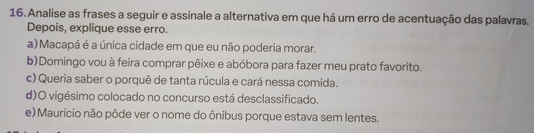 Analise as frases a seguir e assinale a alternativa em que há um erro de acentuação das palavras.
Depois, explique esse erro.
a) Macapá é a única cidade em que eu não poderia morar.
b)Domingo vou à feira comprar pêixe e abóbora para fazer meu prato favorito.
c) Queria saber o porquê de tanta rúcula e cará nessa comida.
d)O vigésimo colocado no concurso está desclassificado.
e) Maurício não pôde ver o nome do ônibus porque estava sem lentes.