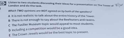 Listen to two students discussing their ideas for a presentation on The Tower of
London and do the task.
Which TWO opinions are NOT agreed on by both of the speakers?
A It is not realistic to talk about the entire history of the Tower.
B There is not enough to say about the Beefeaters and ravens.
C The Fusilier Museum topic would appeal to most students.
D Including a competition would be a good idea.
E The Crown Jewels would be the best topic to present.