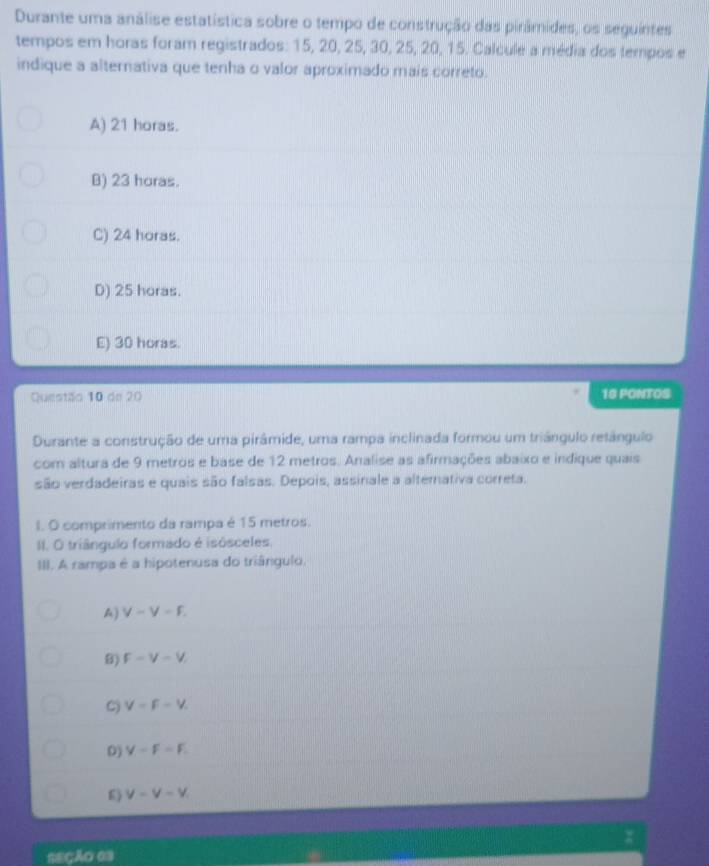 Durante uma análise estatística sobre o tempo de construção das pirâmides, os seguintes
tempos em horas foram registrados: 15, 20, 25, 30, 25, 20, 15. Calcule a média dos tempos e
indique a alternativa que tenha o valor aproximado mais correto.
A) 21 horas.
B) 23 horas.
C) 24 horas.
D) 25 horas.
E) 30 horas.
Questão 10 de 20 16 PONTOS
Durante a construção de uma pirâmide, uma rampa inclinada formou um triângulo retângulo
com altura de 9 metros e base de 12 metros. Analise as afirmações abaixo e indique quais
são verdadeiras e quais são falsas. Depois, assinale a alternativa correta.
I. O comprimento da rampa é 15 metros.
II. O triângulo formado é isósceles.
III. A rampa é a hipotenusa do triângulo,
A) V-V-F.
B) F-V-V
C) V=F=V.
D) V-F-F.
6) v-v-v
=ECÃO 03