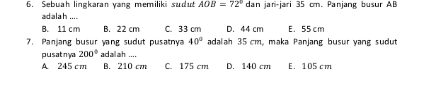 Sebuah lingkaran yang memiliki sudut AOB=72° dan jari-jari 35 cm. Panjang busur AB
adalah ....
B. 11 cm B. 22 cm C. 33 cm D. 44 cm E. 55 cm
7. Panjang busur yang sudut pusatnya 40° adalah 35 cm, maka Panjang busur yang sudut
pusatnya 200° adalah ....
A. 245 cm B. 210 cm C. 175 cm D. 140 cm E. 105 cm