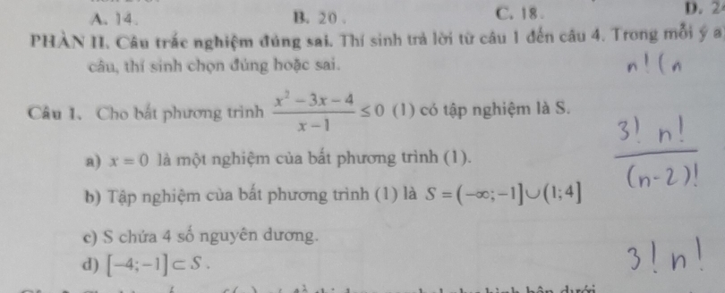 A. 14. B. 20. C. 18. D. 2
PHÀN II. Câu trắc nghiệm đúng sai. Thí sinh trả lời từ câu 1 đến câu 4. Trong mỗi ý a
câu, thí sinh chọn đủng hoặc sai.
Câu 1. Cho bắt phương trình  (x^2-3x-4)/x-1 ≤ 0 (1) có tập nghiệm là S.
a) x=0 là một nghiệm của bất phương trình (1).
b) Tập nghiệm của bất phương trình (1) là S=(-∈fty ;-1]∪ (1;4]
c) S chứa 4 số nguyên dương.
d) [-4;-1]⊂ S.