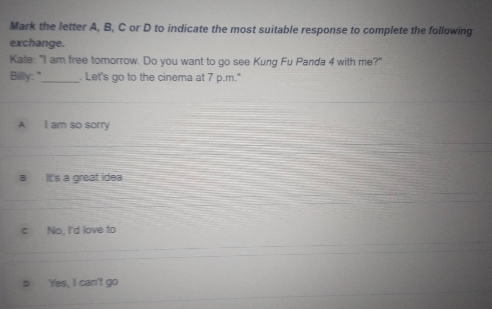 Mark the letter A, B, C or D to indicate the most suitable response to complete the following
exchange.
Kate: "I am free tomorrow. Do you want to go see Kung Fu Panda 4 with me?"
Billy:"_ . Let's go to the cinema at 7 p.m."
A I am so sorry
It's a great idea
c No, I'd love to
Yes, I can't go