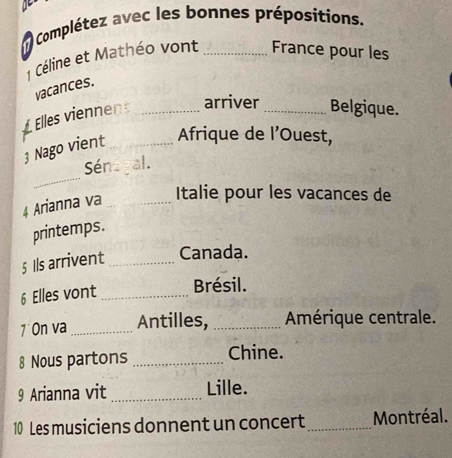 Complétez avec les bonnes prépositions. 
1 Céline et Mathéo vont_ 
France pour les 
vacances. 
Elles viennent_ 
arriver _Belgique. 
3 Nago vient_ 
Afrique de l’Ouest, 
_ 
Sénégal. 
4 Arianna va_ 
Italie pour les vacances de 
printemps. 
5 Ils arrivent_ 
Canada. 
6 Elles vont_ 
Brésil. 
7 On va_ 
Antilles, _Amérique centrale. 
8 Nous partons_ 
Chine. 
9 Arianna vit_ 
Lille. 
10 Les musiciens donnent un concert_ Montréal.