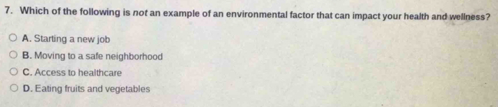 Which of the following is not an example of an environmental factor that can impact your health and wellness?
A. Starting a new job
B. Moving to a safe neighborhood
C. Access to healthcare
D. Eating fruits and vegetables
