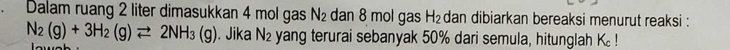 Dalam ruang 2 liter dimasukkan 4 mol gas N_2 dan 8 mol gas H_2 dan dibiarkan bereaksi menurut reaksi :
N_2(g)+3H_2(g)leftharpoons 2NH_3(g). Jika N_2 yang terurai sebanyak 50% dari semula, hitunglah K!