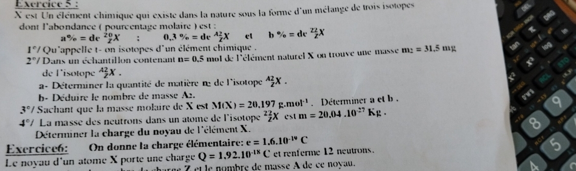 X est Un élément chimique qui existe dans la nature sous la forme d'un mélange de trois isotopes 
dont l'abondance ( pourcentage molaire ) est
a% =de^2 0/Z X : 0, 3% =de^A 2/Z X ct b% =de^2 2/Z X π
1°/ Qu'appelle t- on isotopes d'un élément chimique .
2°/ Dans un échantillon contenant n=0.5 mol de l'élément naturel X on trouve une masse m_2=31.5mg
de l'isotope _Z^((A2)X. 
a- Déterminer la quantité de matière n de l'isotope ^A2)_ZX. 
e 
b- Déduire le nombre de masse A2. 
to 9
3°/ Sachant que la massé molaire de X est M(X)=20.197g.mol^(-1). Déterminer a et b . 
D"MrS
4° / La massé des neutrons dans un atomé de l'isotope^2 2/2 Xest m=20.04.10^(-27)Kg. 
Déterminer la charge du noyau de l'élément X. 
8 
Exercice6: On donne la charge élémentaire: e=1.6.10^(-19)C
nCr 5
Le noyau d'un atome X porte une charge Q=1,92.10^(-18)C et renferme 12 neutrons. 
e 7 et le nombre de masse A de ce noyau. 
a