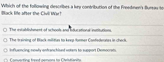 Which of the following describes a key contribution of the Freedmen's Bureau to
Black life after the Civil War?
The establishment of schools and educational institutions.
The training of Black militias to keep former Confederates in check.
Influencing newly enfranchised voters to support Democrats.
Converting freed persons to Christianity.