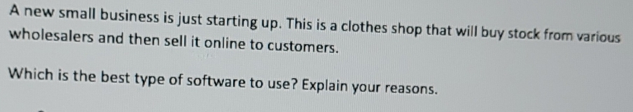 A new small business is just starting up. This is a clothes shop that will buy stock from various 
wholesalers and then sell it online to customers. 
Which is the best type of software to use? Explain your reasons.