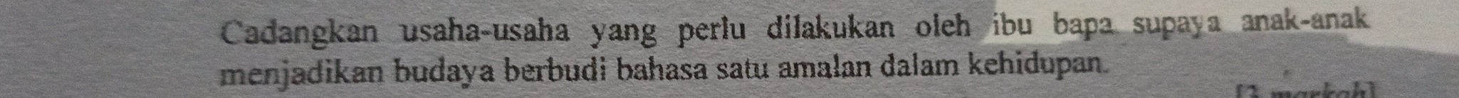 Cadangkan usaha-usaha yang perlu dilakukan oleh ibu bapa supaya anak-anak 
menjadikan budaya berbudi bahasa satu amalan dalam kehidupan.