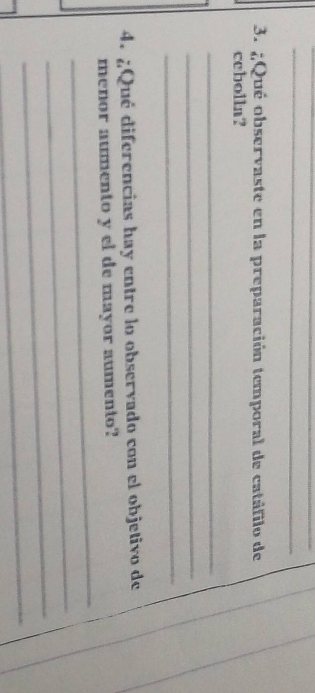 ¿Qué observaste en la preparación temporal de catáfilo de 
cebolln? 
_ 
_ 
_ 
4. ¿Qué diferencias hay entre lo observado con el objetivo de 
_ 
menor aumento y el de mayor aumento? 
_ 
_ 
_