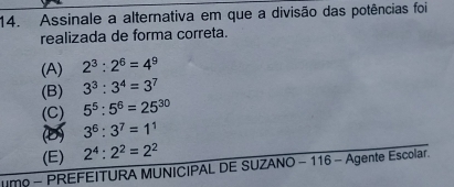 Assinale a alternativa em que a divisão das potências foi
realizada de forma correta.
(A) 2^3:2^6=4^9
(B) 3^3:3^4=3^7
(C) 5^5:5^6=25^(30)
(D) 3^6:3^7=1^1
(E) 2^4:2^2=2^2
m - PREFEITURA MUNICIPAL DE SUZANO - 116 - Agente Escolar.